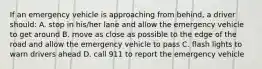 If an emergency vehicle is approaching from behind, a driver should: A. stop in his/her lane and allow the emergency vehicle to get around B. move as close as possible to the edge of the road and allow the emergency vehicle to pass C. flash lights to warn drivers ahead D. call 911 to report the emergency vehicle