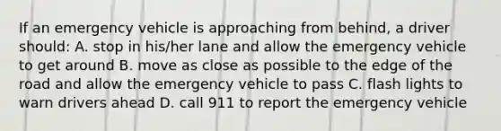 If an emergency vehicle is approaching from behind, a driver should: A. stop in his/her lane and allow the emergency vehicle to get around B. move as close as possible to the edge of the road and allow the emergency vehicle to pass C. flash lights to warn drivers ahead D. call 911 to report the emergency vehicle