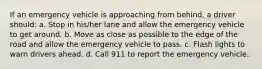 If an emergency vehicle is approaching from behind, a driver should: a. Stop in his/her lane and allow the emergency vehicle to get around. b. Move as close as possible to the edge of the road and allow the emergency vehicle to pass. c. Flash lights to warn drivers ahead. d. Call 911 to report the emergency vehicle.