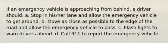 If an emergency vehicle is approaching from behind, a driver should: a. Stop in his/her lane and allow the emergency vehicle to get around. b. Move as close as possible to the edge of the road and allow the emergency vehicle to pass. c. Flash lights to warn drivers ahead. d. Call 911 to report the emergency vehicle.