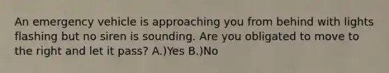 An emergency vehicle is approaching you from behind with lights flashing but no siren is sounding. Are you obligated to move to the right and let it pass? A.)Yes B.)No