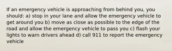 If an emergency vehicle is approaching from behind you, you should: a) stop in your lane and allow the emergency vehicle to get around you b) move as close as possible to the edge of the road and allow the emergency vehicle to pass you c) flash your lights to warn drivers ahead d) call 911 to report the emergency vehicle