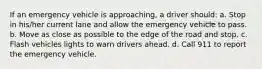 If an emergency vehicle is approaching, a driver should: a. Stop in his/her current lane and allow the emergency vehicle to pass. b. Move as close as possible to the edge of the road and stop. c. Flash vehicles lights to warn drivers ahead. d. Call 911 to report the emergency vehicle.