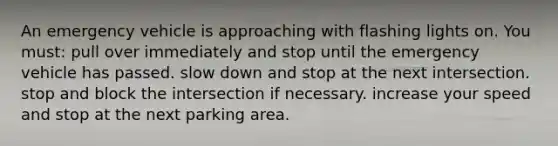 An emergency vehicle is approaching with flashing lights on. You must: pull over immediately and stop until the emergency vehicle has passed. slow down and stop at the next intersection. stop and block the intersection if necessary. increase your speed and stop at the next parking area.