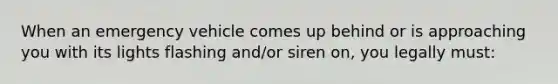 When an emergency vehicle comes up behind or is approaching you with its lights flashing and/or siren on, you legally must: