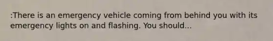 :There is an emergency vehicle coming from behind you with its emergency lights on and flashing. You should...