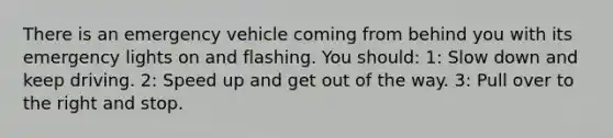 There is an emergency vehicle coming from behind you with its emergency lights on and flashing. You should: 1: Slow down and keep driving. 2: Speed up and get out of the way. 3: Pull over to the right and stop.