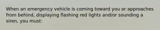 When an emergency vehicle is coming toward you or approaches from behind, displaying flashing red lights and/or sounding a siren, you must: