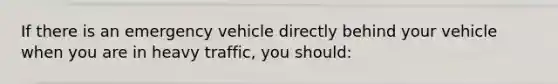 If there is an emergency vehicle directly behind your vehicle when you are in heavy traffic, you should: