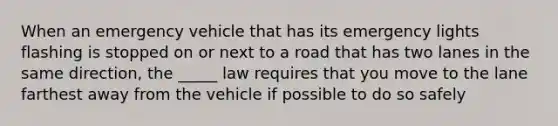 When an emergency vehicle that has its emergency lights flashing is stopped on or next to a road that has two lanes in the same direction, the _____ law requires that you move to the lane farthest away from the vehicle if possible to do so safely