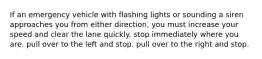 If an emergency vehicle with flashing lights or sounding a siren approaches you from either direction, you must increase your speed and clear the lane quickly. stop immediately where you are. pull over to the left and stop. pull over to the right and stop.