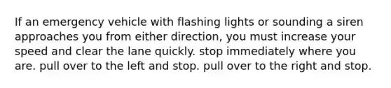 If an emergency vehicle with flashing lights or sounding a siren approaches you from either direction, you must increase your speed and clear the lane quickly. stop immediately where you are. pull over to the left and stop. pull over to the right and stop.