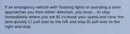 If an emergency vehicle with flashing lights or sounding a siren approaches you from either direction, you must... A) stop immediately where you are B) increase your speed and clear the lane quickly C) pull over to the left and stop D) pull over to the right and stop