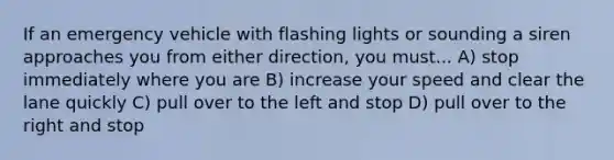 If an emergency vehicle with flashing lights or sounding a siren approaches you from either direction, you must... A) stop immediately where you are B) increase your speed and clear the lane quickly C) pull over to the left and stop D) pull over to the right and stop