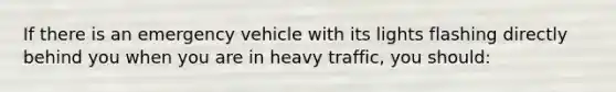 If there is an emergency vehicle with its lights flashing directly behind you when you are in heavy traffic, you should: