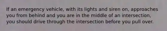 If an emergency vehicle, with its lights and siren on, approaches you from behind and you are in the middle of an intersection, you should drive through the intersection before you pull over.