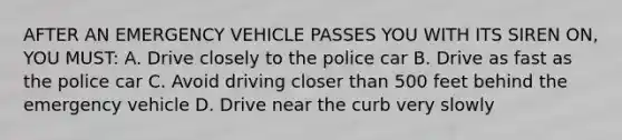 AFTER AN EMERGENCY VEHICLE PASSES YOU WITH ITS SIREN ON, YOU MUST: A. Drive closely to the police car B. Drive as fast as the police car C. Avoid driving closer than 500 feet behind the emergency vehicle D. Drive near the curb very slowly