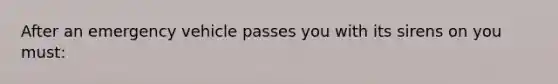 After an emergency vehicle passes you with its sirens on you must: