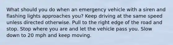 What should you do when an emergency vehicle with a siren and flashing lights approaches you? Keep driving at the same speed unless directed otherwise. Pull to the right edge of the road and stop. Stop where you are and let the vehicle pass you. Slow down to 20 mph and keep moving.