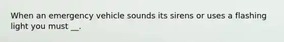 When an emergency vehicle sounds its sirens or uses a flashing light you must __.