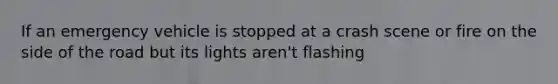 If an emergency vehicle is stopped at a crash scene or fire on the side of the road but its lights aren't flashing