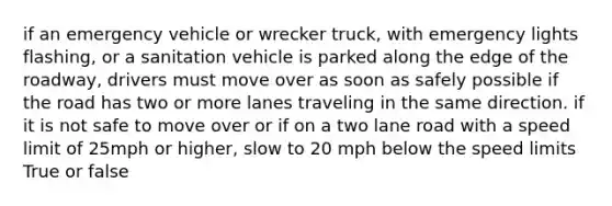 if an emergency vehicle or wrecker truck, with emergency lights flashing, or a sanitation vehicle is parked along the edge of the roadway, drivers must move over as soon as safely possible if the road has two or more lanes traveling in the same direction. if it is not safe to move over or if on a two lane road with a speed limit of 25mph or higher, slow to 20 mph below the speed limits True or false