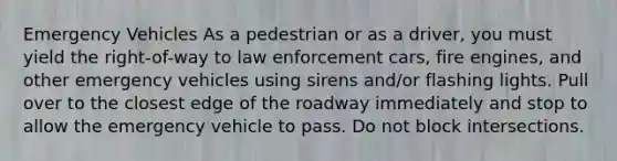 Emergency Vehicles As a pedestrian or as a driver, you must yield the right-of-way to law enforcement cars, fire engines, and other emergency vehicles using sirens and/or flashing lights. Pull over to the closest edge of the roadway immediately and stop to allow the emergency vehicle to pass. Do not block intersections.