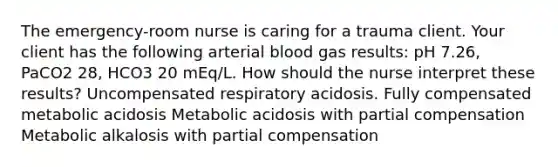 The emergency-room nurse is caring for a trauma client. Your client has the following arterial blood gas results: pH 7.26, PaCO2 28, HCO3 20 mEq/L. How should the nurse interpret these results? Uncompensated respiratory acidosis. Fully compensated metabolic acidosis Metabolic acidosis with partial compensation Metabolic alkalosis with partial compensation