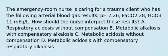 The emergency-room nurse is caring for a trauma client who has the following arterial blood gas results: pH 7.26, PaCO2 28, HCO3 11 mEq/L. How should the nurse interpret these results? A. Respiratory acidosis without compensation B. Metabolic alkalosis with compensatory alkalosis C. Metabolic acidosis without compensation D. Metabolic acidosis with compensatory respiratory alkalosis