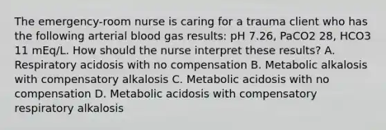 The emergency-room nurse is caring for a trauma client who has the following arterial blood gas results: pH 7.26, PaCO2 28, HCO3 11 mEq/L. How should the nurse interpret these results? A. Respiratory acidosis with no compensation B. Metabolic alkalosis with compensatory alkalosis C. Metabolic acidosis with no compensation D. Metabolic acidosis with compensatory respiratory alkalosis