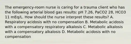 The emergency-room nurse is caring for a trauma client who has the following arterial blood gas results: pH 7.26, PaCO2 28, HCO3 11 mEq/L. How should the nurse interpret these results? A. Respiratory acidosis with no compensation B. Metabolic acidosis with a compensatory respiratory alkalosis C. Metabolic alkalosis with a compensatory alkalosis D. Metabolic acidosis with no compensation