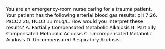 You are an emergency-room nurse caring for a trauma patient. Your patient has the following arterial blood gas results: pH 7.26, PaCO2 28, HCO3 11 mEq/L. How would you interpret these results? A. Partially Compensated Metabolic Alkalosis B. Partially Compensated Metabolic Acidosis C. Uncompensated Metabolic Acidosis D. Uncompensated Respiratory Acidosis