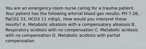 You are an emergency-room nurse caring for a trauma patient. Your patient has the following arterial blood gas results: PH 7.26, PaCO2 33, HCO3 11 mEq/L. How would you interpret these results? A. Metabolic alkalosis with a compensatory alkalosis B. Respiratory acidosis with no compensation C. Metabolic acidosis with no compensation D. Metabolic acidosis with partial compensation