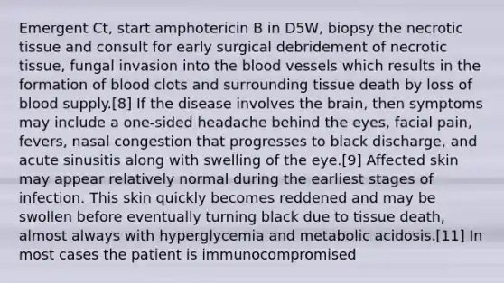 Emergent Ct, start amphotericin B in D5W, biopsy the necrotic tissue and consult for early surgical debridement of necrotic tissue, fungal invasion into the blood vessels which results in the formation of blood clots and surrounding tissue death by loss of blood supply.[8] If the disease involves the brain, then symptoms may include a one-sided headache behind the eyes, facial pain, fevers, nasal congestion that progresses to black discharge, and acute sinusitis along with swelling of the eye.[9] Affected skin may appear relatively normal during the earliest stages of infection. This skin quickly becomes reddened and may be swollen before eventually turning black due to tissue death, almost always with hyperglycemia and metabolic acidosis.[11] In most cases the patient is immunocompromised