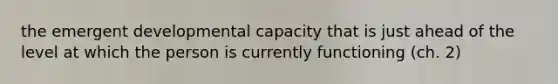 the emergent developmental capacity that is just ahead of the level at which the person is currently functioning (ch. 2)