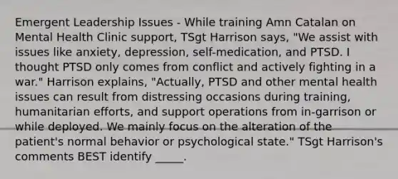 Emergent Leadership Issues - While training Amn Catalan on Mental Health Clinic support, TSgt Harrison says, "We assist with issues like anxiety, depression, self-medication, and PTSD. I thought PTSD only comes from conflict and actively fighting in a war." Harrison explains, "Actually, PTSD and other mental health issues can result from distressing occasions during training, humanitarian efforts, and support operations from in-garrison or while deployed. We mainly focus on the alteration of the patient's normal behavior or psychological state." TSgt Harrison's comments BEST identify _____.