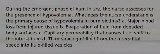 During the emergent phase of burn injury, the nurse assesses for the presence of hypovolemia. What does the nurse understand is the primary cause of hypovolemia in burn victims? a. Major blood loss from injured tissue b. Evaporation of fluid from denuded body surfaces c. Capillary permeability that causes fluid shift to the interstitium d. Third spacing of fluid from the interstitial space into fluid-filled vesicles