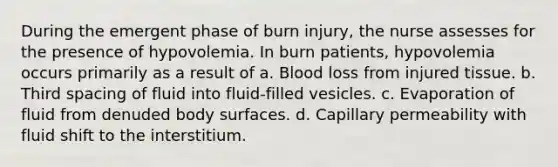 During the emergent phase of burn injury, the nurse assesses for the presence of hypovolemia. In burn patients, hypovolemia occurs primarily as a result of a. Blood loss from injured tissue. b. Third spacing of fluid into fluid-filled vesicles. c. Evaporation of fluid from denuded body surfaces. d. Capillary permeability with fluid shift to the interstitium.