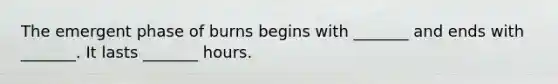 The emergent phase of burns begins with _______ and ends with _______. It lasts _______ hours.