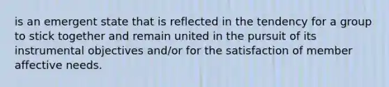 is an emergent state that is reflected in the tendency for a group to stick together and remain united in the pursuit of its instrumental objectives and/or for the satisfaction of member affective needs.