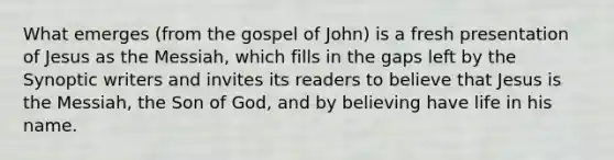 What emerges (from the gospel of John) is a fresh presentation of Jesus as the Messiah, which fills in the gaps left by the Synoptic writers and invites its readers to believe that Jesus is the Messiah, the Son of God, and by believing have life in his name.