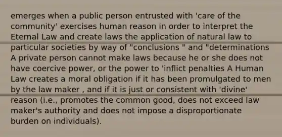 emerges when a public person entrusted with 'care of the community' exercises human reason in order to interpret the Eternal Law and create laws the application of natural law to particular societies by way of "conclusions " and "determinations A private person cannot make laws because he or she does not have coercive power, or the power to 'inflict penalties A Human Law creates a moral obligation if it has been promulgated to men by the law maker , and if it is just or consistent with 'divine' reason (i.e., promotes the common good, does not exceed law maker's authority and does not impose a disproportionate burden on individuals).