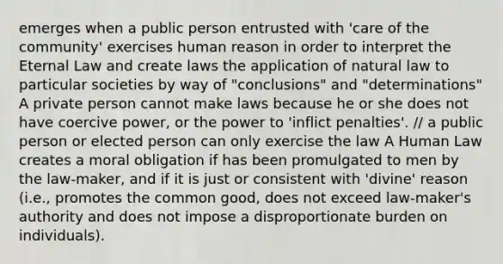 emerges when a public person entrusted with 'care of the community' exercises human reason in order to interpret the Eternal Law and create laws the application of natural law to particular societies by way of "conclusions" and "determinations" A private person cannot make laws because he or she does not have coercive power, or the power to 'inflict penalties'. // a public person or elected person can only exercise the law A Human Law creates a moral obligation if has been promulgated to men by the law-maker, and if it is just or consistent with 'divine' reason (i.e., promotes the common good, does not exceed law-maker's authority and does not impose a disproportionate burden on individuals).