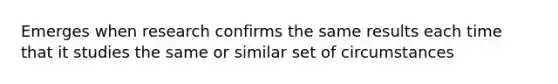 Emerges when research confirms the same results each time that it studies the same or similar set of circumstances