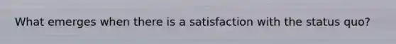 What emerges when there is a satisfaction with the status quo?