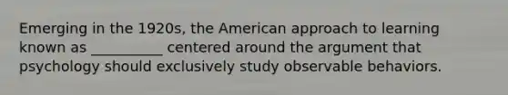 Emerging in the 1920s, the American approach to learning known as __________ centered around the argument that psychology should exclusively study observable behaviors.