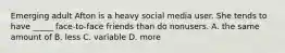 Emerging adult Afton is a heavy social media user. She tends to have _____ face-to-face friends than do nonusers. A. the same amount of B. less C. variable D. more