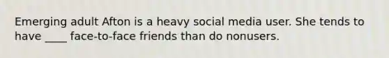 Emerging adult Afton is a heavy social media user. She tends to have ____ face-to-face friends than do nonusers.