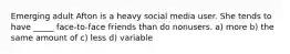 Emerging adult Afton is a heavy social media user. She tends to have _____ face-to-face friends than do nonusers. a) more b) the same amount of c) less d) variable