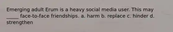 Emerging adult Erum is a heavy social media user. This may _____ face-to-face friendships. a. harm b. replace c. hinder d. strengthen